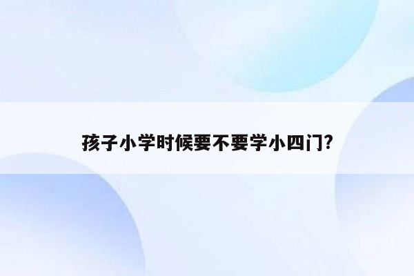 孩子小学时候要不要学小四门?