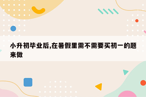 小升初毕业后,在暑假里需不需要买初一的题来做