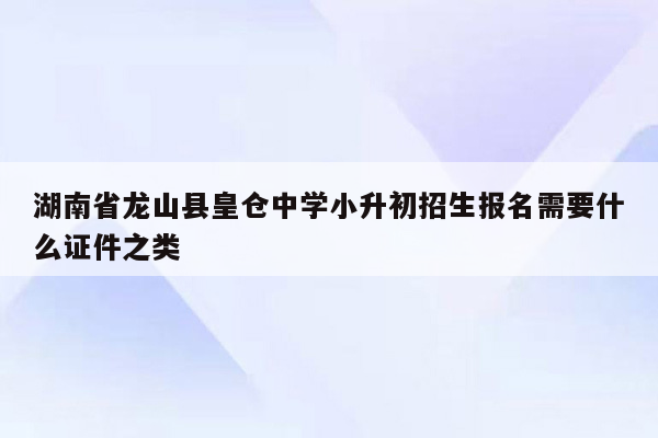 湖南省龙山县皇仓中学小升初招生报名需要什么证件之类