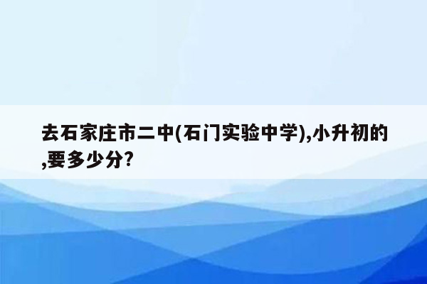 去石家庄市二中(石门实验中学),小升初的,要多少分?