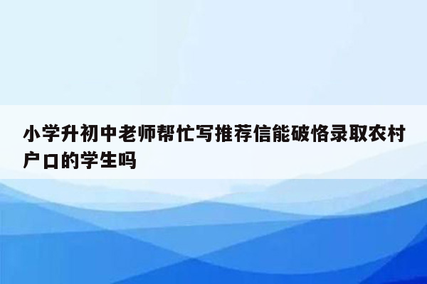 小学升初中老师帮忙写推荐信能破恪录取农村户口的学生吗