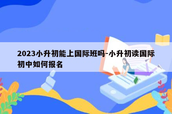 2023小升初能上国际班吗-小升初读国际初中如何报名