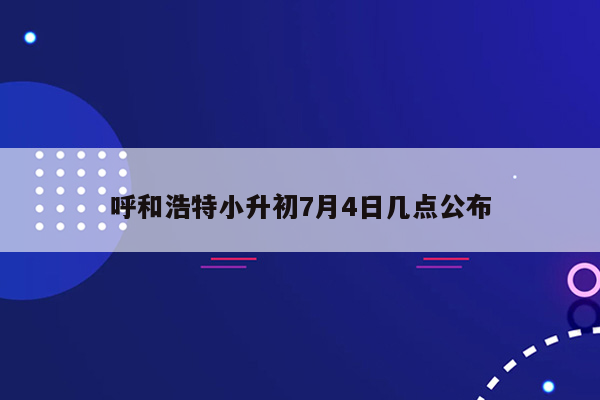 呼和浩特小升初7月4日几点公布