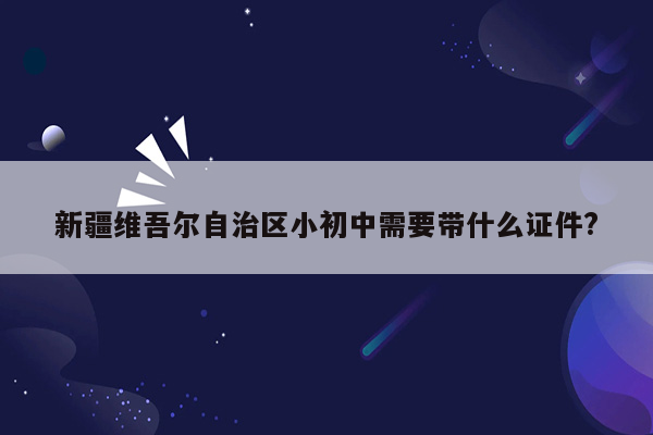 新疆维吾尔自治区小初中需要带什么证件?