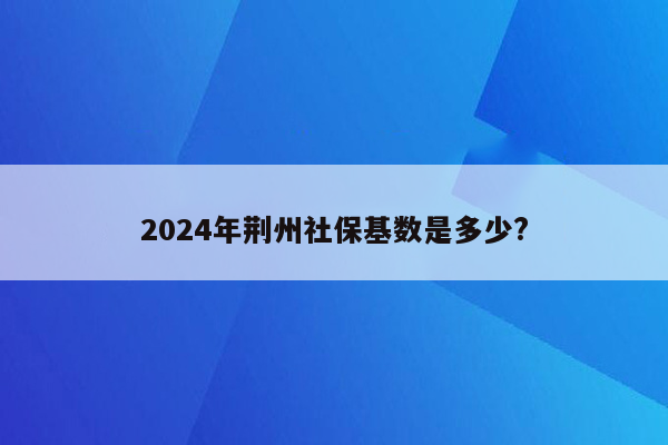 2024年荆州社保基数是多少?