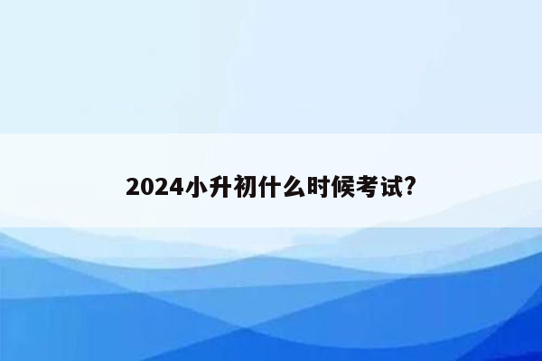 2024小升初什么时候考试?