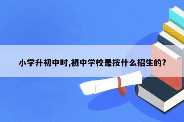 小学升初中时,初中学校是按什么招生的?