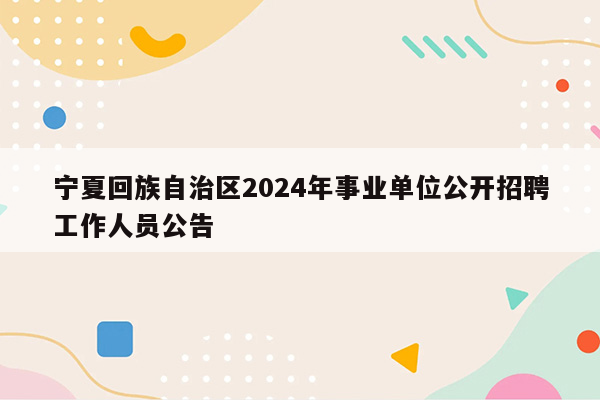 宁夏回族自治区2024年事业单位公开招聘工作人员公告