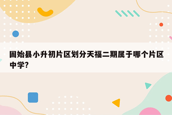 固始县小升初片区划分天福二期属于哪个片区中学?