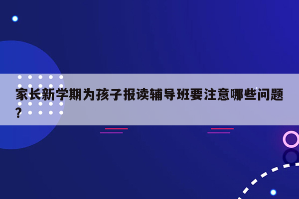 家长新学期为孩子报读辅导班要注意哪些问题?