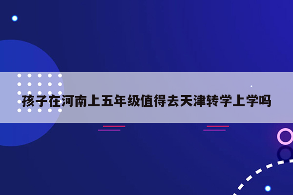 孩子在河南上五年级值得去天津转学上学吗