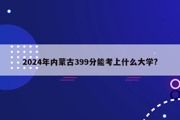 2024年内蒙古399分能考上什么大学?