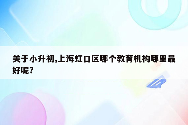 关于小升初,上海虹口区哪个教育机构哪里最好呢?