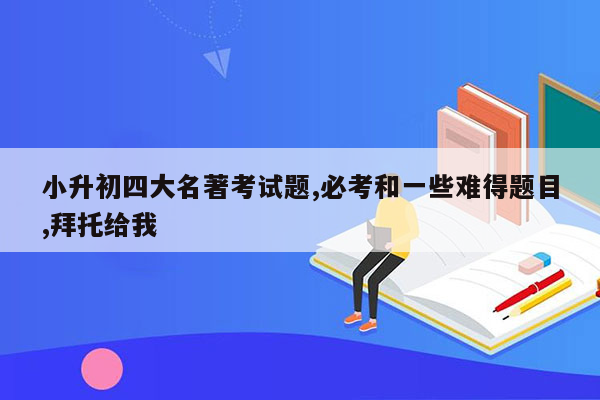 小升初四大名著考试题,必考和一些难得题目,拜托给我