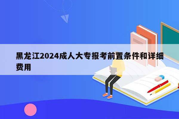 黑龙江2024成人大专报考前置条件和详细费用