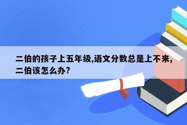 二伯的孩子上五年级,语文分数总是上不来,二伯该怎么办?