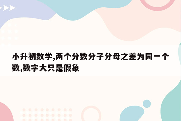 小升初数学,两个分数分子分母之差为同一个数,数字大只是假象