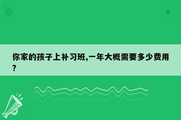 你家的孩子上补习班,一年大概需要多少费用?