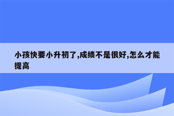 小孩快要小升初了,成绩不是很好,怎么才能提高