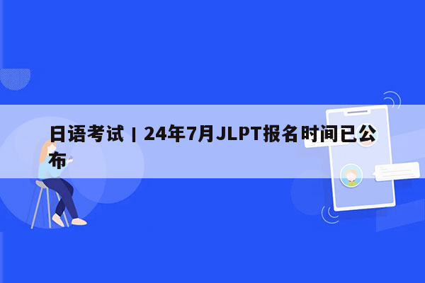 日语考试丨24年7月JLPT报名时间已公布