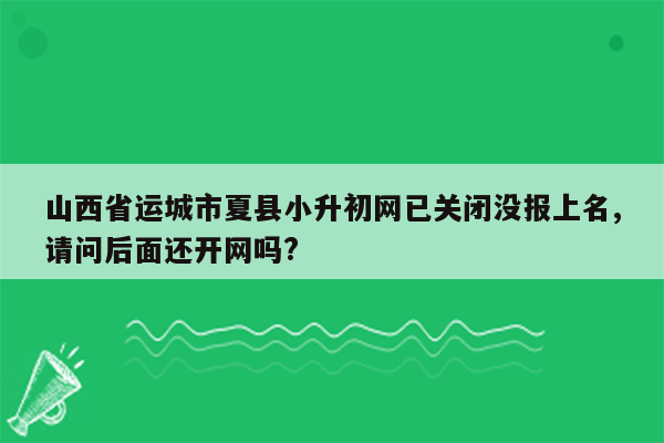 山西省运城市夏县小升初网已关闭没报上名,请问后面还开网吗?