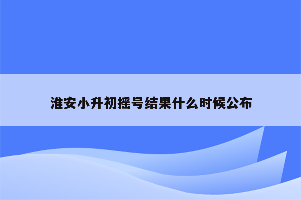 淮安小升初摇号结果什么时候公布