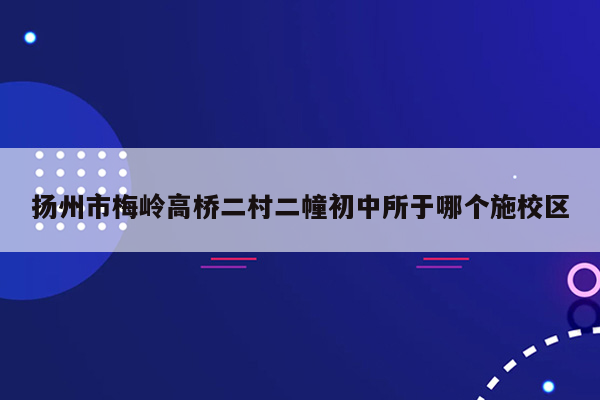 扬州市梅岭高桥二村二幢初中所于哪个施校区