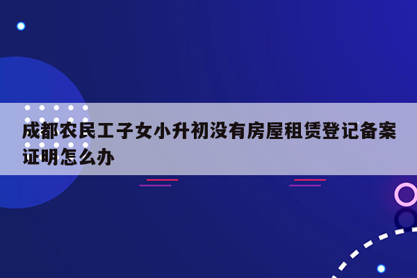 成都农民工子女小升初没有房屋租赁登记备案证明怎么办