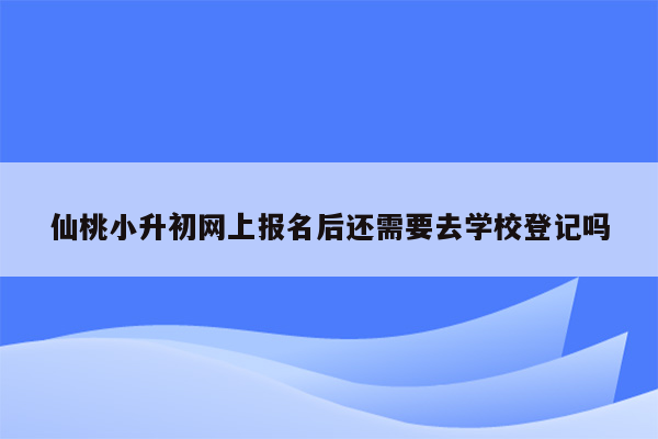 仙桃小升初网上报名后还需要去学校登记吗