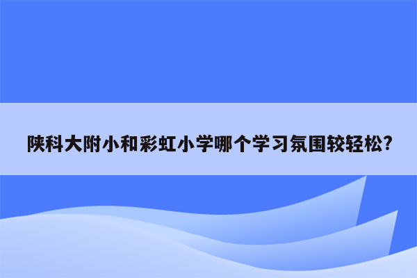 陕科大附小和彩虹小学哪个学习氛围较轻松?