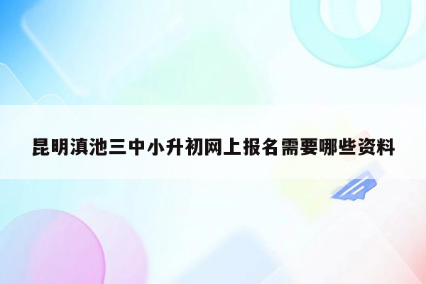 昆明滇池三中小升初网上报名需要哪些资料