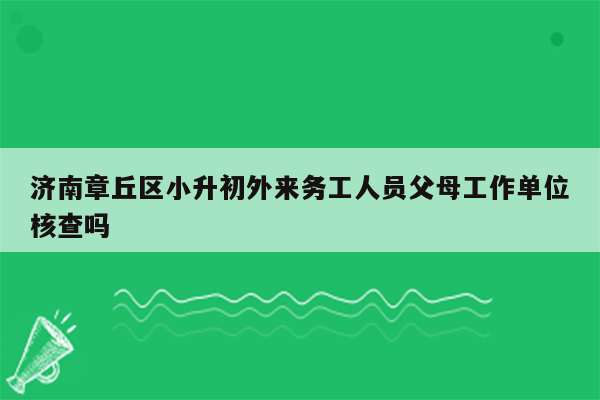 济南章丘区小升初外来务工人员父母工作单位核查吗