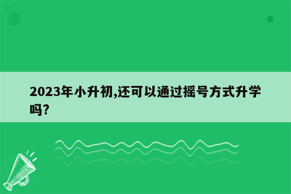 2023年小升初,还可以通过摇号方式升学吗?