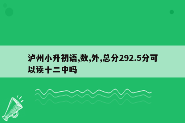 泸州小升初语,数,外,总分292.5分可以读十二中吗