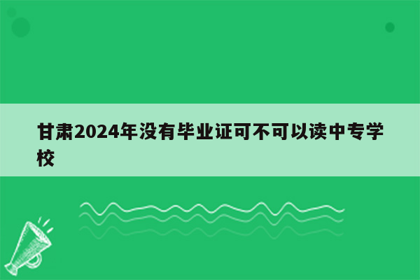 甘肃2024年没有毕业证可不可以读中专学校