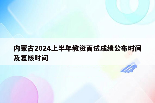 内蒙古2024上半年教资面试成绩公布时间及复核时间