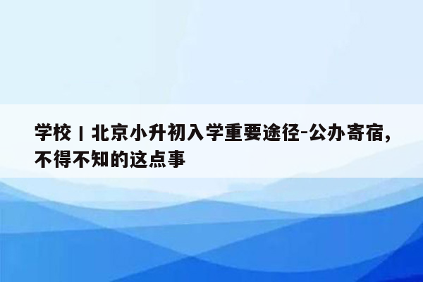 学校丨北京小升初入学重要途径-公办寄宿,不得不知的这点事