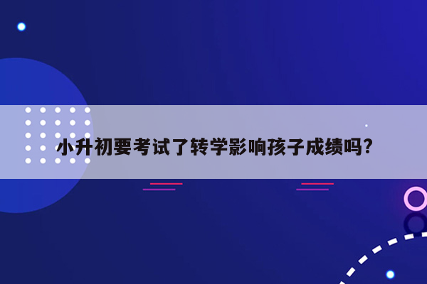 小升初要考试了转学影响孩子成绩吗?