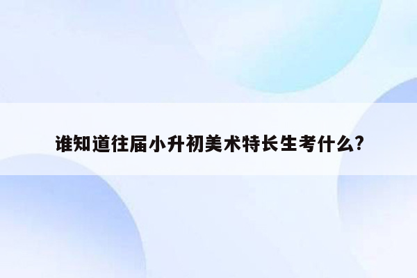 谁知道往届小升初美术特长生考什么?