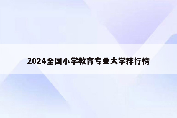 2024全国小学教育专业大学排行榜