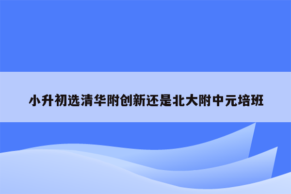 小升初选清华附创新还是北大附中元培班