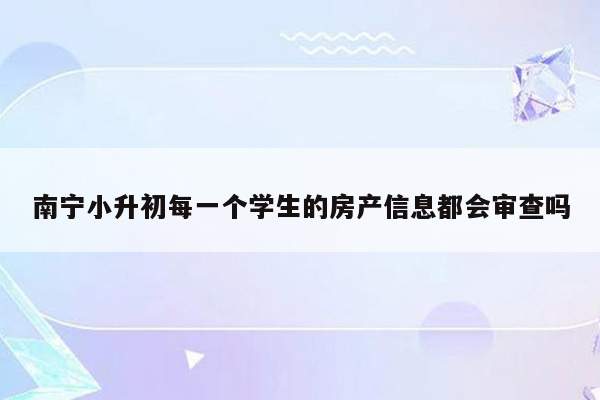 南宁小升初每一个学生的房产信息都会审查吗