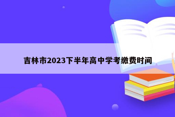 吉林市2023下半年高中学考缴费时间