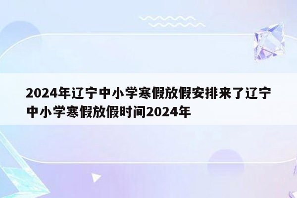 2024年辽宁中小学寒假放假安排来了辽宁中小学寒假放假时间2024年