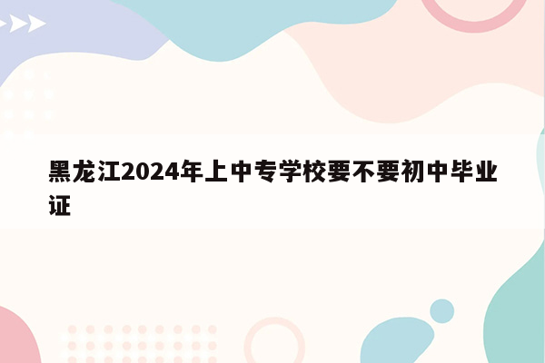 黑龙江2024年上中专学校要不要初中毕业证