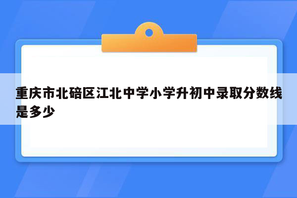 重庆市北碚区江北中学小学升初中录取分数线是多少