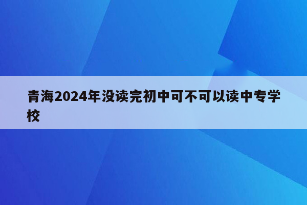 青海2024年没读完初中可不可以读中专学校