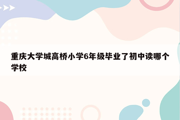 重庆大学城高桥小学6年级毕业了初中读哪个学校