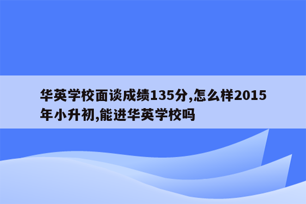 华英学校面谈成绩135分,怎么样2015年小升初,能进华英学校吗