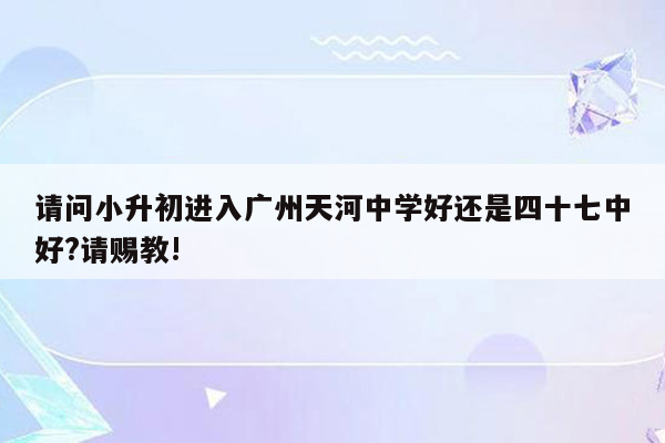 请问小升初进入广州天河中学好还是四十七中好?请赐教!